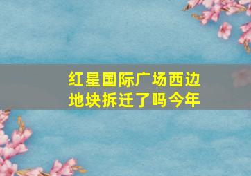 红星国际广场西边地块拆迁了吗今年