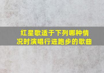 红星歌适于下列哪种情况时演唱行进跑步的歌曲