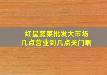 红星蔬菜批发大市场几点营业到几点关门啊