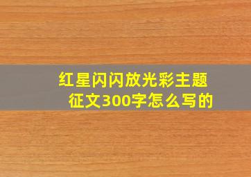 红星闪闪放光彩主题征文300字怎么写的