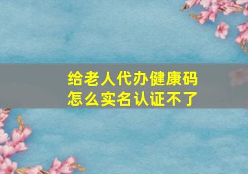 给老人代办健康码怎么实名认证不了