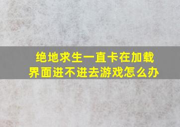 绝地求生一直卡在加载界面进不进去游戏怎么办