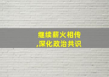 继续薪火相传,深化政治共识