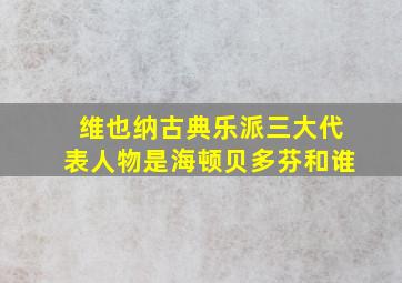 维也纳古典乐派三大代表人物是海顿贝多芬和谁