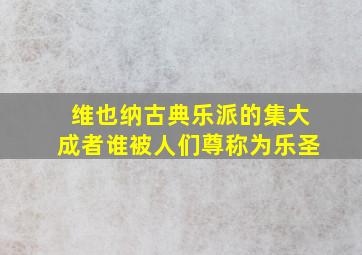 维也纳古典乐派的集大成者谁被人们尊称为乐圣