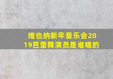 维也纳新年音乐会2019芭蕾舞演员是谁唱的