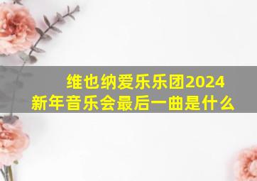 维也纳爱乐乐团2024新年音乐会最后一曲是什么