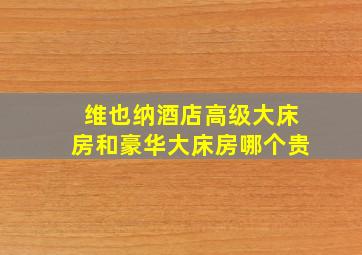 维也纳酒店高级大床房和豪华大床房哪个贵