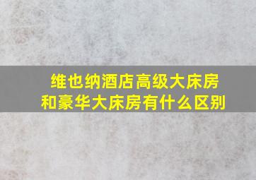 维也纳酒店高级大床房和豪华大床房有什么区别