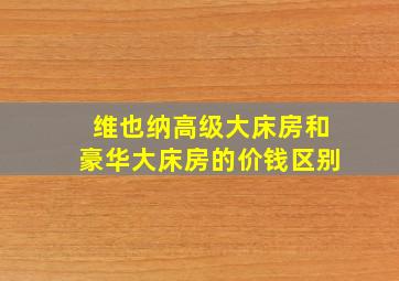 维也纳高级大床房和豪华大床房的价钱区别