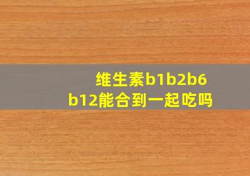 维生素b1b2b6b12能合到一起吃吗