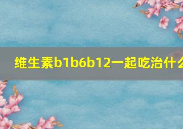 维生素b1b6b12一起吃治什么