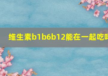 维生素b1b6b12能在一起吃吗