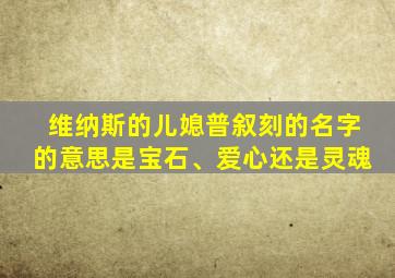 维纳斯的儿媳普叙刻的名字的意思是宝石、爱心还是灵魂