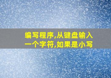 编写程序,从键盘输入一个字符,如果是小写