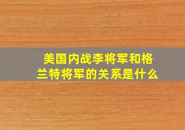 美国内战李将军和格兰特将军的关系是什么