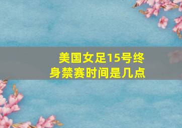 美国女足15号终身禁赛时间是几点