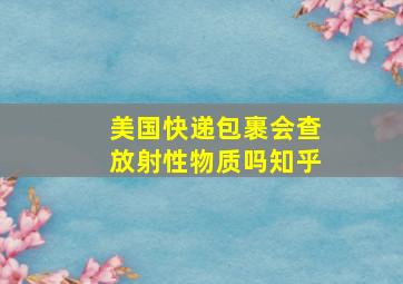 美国快递包裹会查放射性物质吗知乎