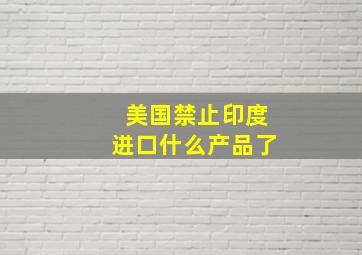 美国禁止印度进口什么产品了