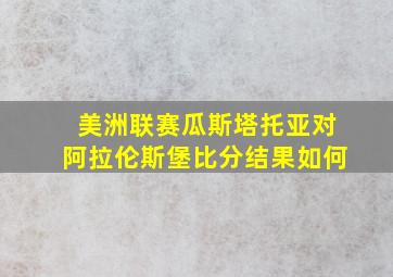 美洲联赛瓜斯塔托亚对阿拉伦斯堡比分结果如何