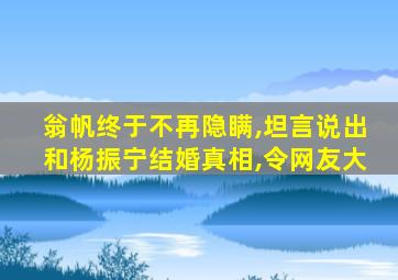 翁帆终于不再隐瞒,坦言说出和杨振宁结婚真相,令网友大