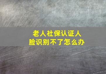 老人社保认证人脸识别不了怎么办