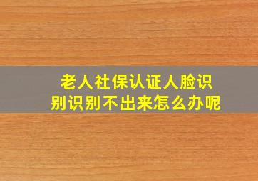 老人社保认证人脸识别识别不出来怎么办呢