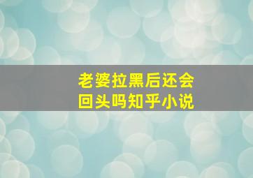 老婆拉黑后还会回头吗知乎小说