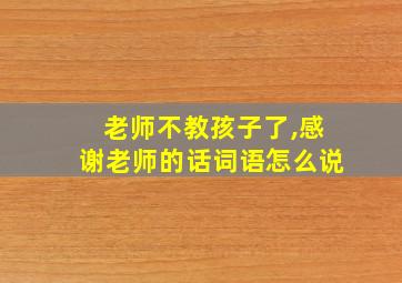 老师不教孩子了,感谢老师的话词语怎么说