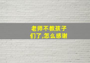 老师不教孩子们了,怎么感谢