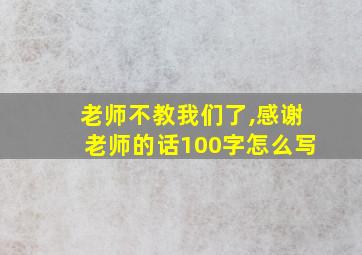 老师不教我们了,感谢老师的话100字怎么写