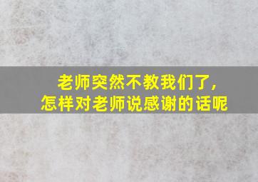 老师突然不教我们了,怎样对老师说感谢的话呢