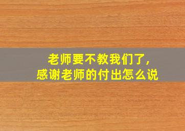 老师要不教我们了,感谢老师的付出怎么说