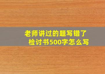 老师讲过的题写错了检讨书500字怎么写