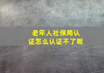 老年人社保局认证怎么认证不了呢