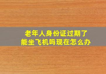 老年人身份证过期了能坐飞机吗现在怎么办