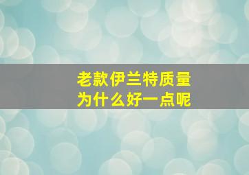 老款伊兰特质量为什么好一点呢