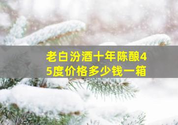 老白汾酒十年陈酿45度价格多少钱一箱