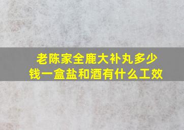 老陈家全鹿大补丸多少钱一盒盐和酒有什么工效