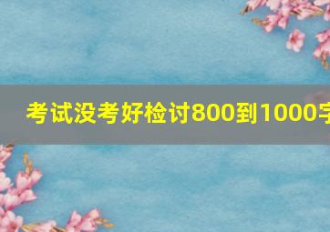 考试没考好检讨800到1000字