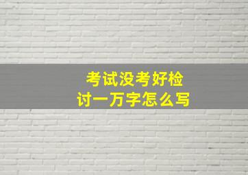 考试没考好检讨一万字怎么写