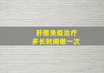 肝癌免疫治疗多长时间做一次