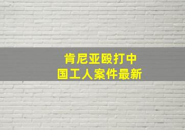 肯尼亚殴打中国工人案件最新