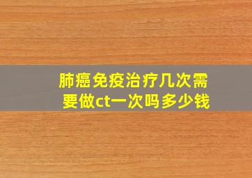 肺癌免疫治疗几次需要做ct一次吗多少钱