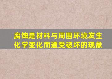 腐蚀是材料与周围环境发生化学变化而遭受破坏的现象