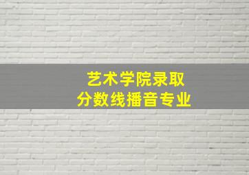 艺术学院录取分数线播音专业