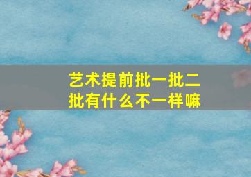 艺术提前批一批二批有什么不一样嘛