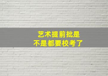 艺术提前批是不是都要校考了