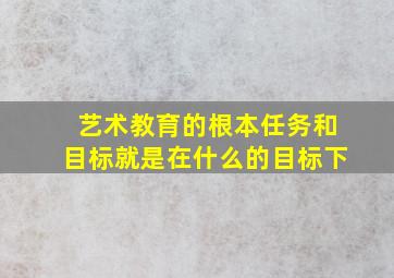 艺术教育的根本任务和目标就是在什么的目标下