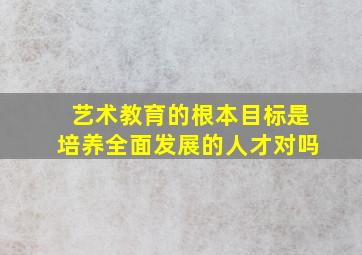 艺术教育的根本目标是培养全面发展的人才对吗